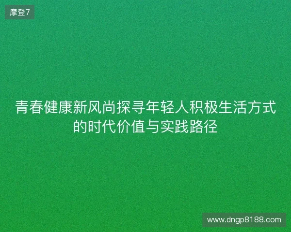 青春健康新风尚探寻年轻人积极生活方式的时代价值与实践路径